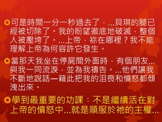 可是時間一分一秒過去了，…貝琪的腿已
經被切除了。我的盼望徹底地破滅，整個
人被壓垮了。…上帝，祢在哪裡？我不能
理解上帝為何容許它發生。
當那天我坐在停屍間外面時，有個朋友…
與我一同流淚，並為我禱告。…他們讓我
不斷地說話—藉此把我的沮喪和憤怒都傾
洩出來。
學到最重要的功課︰不是繼續活在對
上帝的憤怒中…就是順服於祂的主權…
 