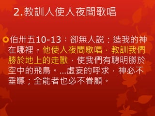 2.教訓人使人夜間歌唱
伯卅五10-13︰卻無人說：造我的神
在哪裡﹖他使人夜間歌唱，教訓我們
勝於地上的走獸，使我們有聰明勝於
空中的飛鳥。…虛妄的呼求，神必不
垂聽；全能者也必不眷顧。
 