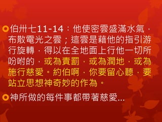 伯卅七11-14︰他使密雲盛滿水氣，
布散電光之雲；這雲是藉他的指引游
行旋轉，得以在全地面上行他一切所
吩咐的，或為責罰，或為潤地，或為
施行慈愛。約伯啊，你要留心聽，要
站立思想神奇妙的作為。
神所做的每件事都帶著慈愛…
 