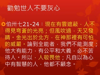 勸勉世人不要灰心
伯卅七21-24︰現在有雲遮蔽，人不
得見穹蒼的光亮；但風吹過，天又發
晴。金光出於北方，在神那裡有可怕
的威嚴。論到全能者，我們不能測度；
他大有能力，有公平和大義，必不苦
待人。所以，人敬畏他；凡自以為心
中有智慧的人，他都不顧念。
 