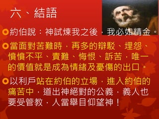 約伯說︰神試煉我之後，我必如精金。
當面對苦難時，再多的辯駁、埋怨、
憤憤不平、責難、悔恨、訴苦，唯一
的價值就是成為情緒及憂傷的出口。
以利戶站在約伯的立場，進入約伯的
痛苦中，道出神絕對的公義，義人也
要受管教，人當舉目仰望神！
六、結語
 