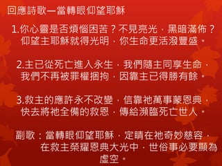 回應詩歌—當轉眼仰望耶穌
1.你心靈是否煩惱困苦？不見亮光，黑暗滿佈？
仰望主耶穌就得光明，你生命更活潑豐盛。
2.主已從死亡進入永生，我們隨主同享生命，
我們不再被罪權捆拘，因靠主已得勝有餘。
3.救主的應許永不改變，信靠祂萬事蒙恩典，
快去將祂全備的救恩，傳給瀕臨死亡世人。
副歌：當轉眼仰望耶穌，定睛在祂奇妙慈容，
在救主榮耀恩典大光中，世俗事必要顯為
虛空。
 