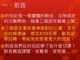 一、前言
約伯記是一場屬靈的戰役，從神容許
的災難開始，藉著三個朋友輪番上陣…
三個朋友秉持著神絕對的公義，及世
俗的報應論，推定約伯犯罪，勸其認
罪回轉。帶給受安慰者更大的愁苦。
到底我們從約伯記學了些什麼功課？
對苦難這課題、受難者、安慰者…
 