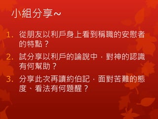 小組分享~
1. 從朋友以利戶身上看到稱職的安慰者
的特點？
2. 試分享以利戶的論說中，對神的認識
有何幫助？
3. 分享此次再讀約伯記，面對苦難的態
度、看法有何題醒？
 