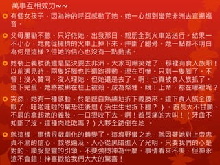 萬事互相效力~~
 有個女孩子，因為神的呼召感動了她，她一心想到蠻荒非洲去宣揚福
音。
 父母屢勸不聽、只好依她，出發那日，親朋全到火車站送行。結果一
不小心，她竟從擁擠的火車上掉下來，摔斷了腿骨。她一點都不明白
為何是這樣？但她的信心也沒有一點動搖。
 她裝上義肢後還是堅決要去非洲，大家可嘲笑她了，那裡有食人族耶！
以前遇見時，兩隻好腳也許還跑得動，現在可慘。只剩一隻腳了。不
管！沒人贊同、沒人理她，但她還是去了。啊！也真被食人族抓了。
這下完蛋，她將被綁在柱上被殺、成為祭牲。哦！上帝，祢在哪裡呢？
 突然，她有一種感動，於是逕自熟練地拆下義肢來。這下食人族全傻
眼了，哇啦哇啦的驚恐往後退（活生生地拆下腿？ ) 。酋長大不甘願、
不屑的拿起她的義肢，一口狠咬下去，啊！酋長痛的大叫！（牙齒不
知斷了沒。這種肉能吃嗎？）大夥全跪倒在地 。
 就這樣，事情很戲劇化的轉變了。這塊野蠻之地，就因著她對上帝忠
貞不渝的信心，救恩遍及、人心從黑暗進入了光明。只要我們的心是
對的、順服聖靈的引領，不要強問神為什麼。事情看來不美、但神永
遠不會錯！神喜歡給我們大大的驚喜！
 