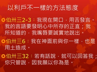 伯卅三2-3︰我現在開口，用舌發言。
我的言語要發明心中所存的正直；我
所知道的，我嘴唇要誠實地說出。
伯卅三6︰我在神面前與你一樣，也是
用土造成。
伯卅三32︰若有話說，就可以回答我；
你只管說，因我願以你為是。
以利戶不一樣的方法態度
 