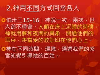 2.神用不同方式回答各人
伯卅三15-16︰神說一次、兩次，世
人卻不理會。人躺在床上沉睡的時候，
神就用夢和夜間的異象，開通他們的
耳朵，將當受的教訓印在他們心上，
神在不同時間、環境，通過我們的感
官知覺引導祂的百姓。
 
