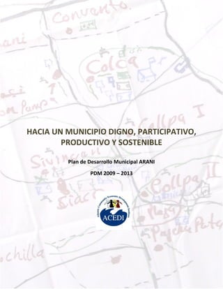 PDM ARANI 2009 - 2013




HACIA UN MUNICIPIO DIGNO, PARTICIPATIVO,
        PRODUCTIVO Y SOSTENIBLE

         Plan de Desarrollo Municipal ARANI
                 PDM 2009 – 2013




                                                                 1
                                                                 Page
 