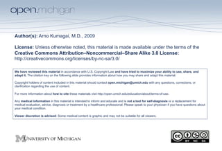 Author(s): Arno Kumagai, M.D., 2009

License: Unless otherwise noted, this material is made available under the terms of the
Creative Commons Attribution–Noncommercial–Share Alike 3.0 License:
http://creativecommons.org/licenses/by-nc-sa/3.0/

We have reviewed this material in accordance with U.S. Copyright Law and have tried to maximize your ability to use, share, and
adapt it. The citation key on the following slide provides information about how you may share and adapt this material.

Copyright holders of content included in this material should contact open.michigan@umich.edu with any questions, corrections, or
clarification regarding the use of content.

For more information about how to cite these materials visit http://open.umich.edu/education/about/terms-of-use.

Any medical information in this material is intended to inform and educate and is not a tool for self-diagnosis or a replacement for
medical evaluation, advice, diagnosis or treatment by a healthcare professional. Please speak to your physician if you have questions about
your medical condition.

Viewer discretion is advised: Some medical content is graphic and may not be suitable for all viewers.
 