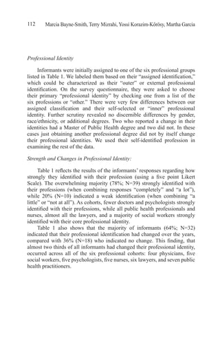 Marcia Bayne-Smith, Terry Mizrahi, Yossi Korazim-Kőrösy, Martha Garcia112
Professional Identity
Informants were initially assigned to one of the six professional groups
listed in Table 1. We labeled them based on their “assigned identification,”
which could be characterized as their “outer” or external professional
identification. On the survey questionnaire, they were asked to choose
their primary “professional identity” by checking one from a list of the
six professions or “other.” There were very few differences between our
assigned classification and their self-selected or “inner” professional
identity. Further scrutiny revealed no discernible differences by gender,
race/ethnicity, or additional degrees. Two who reported a change in their
identities had a Master of Public Health degree and two did not. In these
cases just obtaining another professional degree did not by itself change
their professional identities. We used their self-identified profession in
examining the rest of the data.
Strength and Changes in Professional Identity:
Table 1 reflects the results of the informants’ responses regarding how
strongly they identified with their profession (using a five point Likert
Scale). The overwhelming majority (78%; N=39) strongly identified with
their professions (when combining responses “completely” and “a lot”),
while 20% (N=10) indicated a weak identification (when combining “a
little” or “not at all”). As cohorts, fewer doctors and psychologists strongly
identified with their professions, while all public health professionals and
nurses, almost all the lawyers, and a majority of social workers strongly
identified with their core professional identity.
Table 1 also shows that the majority of informants (64%; N=32)
indicated that their professional identification had changed over the years,
compared with 36% (N=18) who indicated no change. This finding, that
almost two thirds of all informants had changed their professional identity,
occurred across all of the six professional cohorts: four physicians, five
social workers, five psychologists, five nurses, six lawyers, and seven public
health practitioners.
 