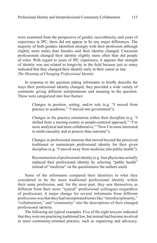 Professional Identity and Interprofessional Community Collaboration 115
were examined from the perspective of gender, race/ethnicity, and years of
experience in IPC, there did not appear to be any major differences. The
majority of both genders identified strongly with their profession although
slightly more males than females said their identity changed. Caucasian
professionals changed their identity slightly more often than did people
of color. With regard to years of IPC experience, it appears that strength
of identity was not related to longevity in the field because just as many
indicated that they changed their identity early in their career as late.
The Meaning of Changing Professional Identity
In response to the question asking informants to briefly describe the
ways their professional identity changed, they provided a wide variety of
comments giving different interpretations and meaning to the question.
These were categorized into four themes:
●	 Changes in position, setting, and/or role (e.g. “I moved from
practice to academia,” “I moved into government”);
●	 Changes in the practice orientation within their discipline (e.g. “I
shifted from a nursing-centric to people-centered approach,” “I’m
more analytical and more collaborative,” “Now I’m more interested
in multi-causality and in process than outcome”);
●	 Changes in professional interests that moved beyond the perceived
traditional or mainstream professional identity for their given
discipline (e.g. “I moved away from medicine into public health”);
●	 Reconstruction of professional identity (e.g. four physicians actually
replaced their professional identity by selecting “public health”
instead of “medicine” on the questionnaire the authors used).
Some of the informants compared their identities to what they
considered to be the more traditional professional identity within
their same profession, and, for the most part, they saw themselves as
different from their more “typical” professional colleagues (regardless
of profession). A major change for several informants from different
professions was that they had incorporated terms like “interdisciplinarity,”
“collaboration,” and “community” into the descriptions of their changed
professional identity.
The following are typical examples. Five of the eight lawyers indicated
that they were not practicing traditional law, but instead had become involved
in more community-oriented practice, such as organizing and advocacy.
 