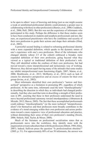 Professional Identity and Interprofessional Community Collaboration 121
to be open to others’ ways of knowing and doing (just as one might assume
a weak or uninformed professional identity could promote a greater ease in
collaborating with those in other professions) (Barnes, et al., 2000; Craddock,
et al., 2006; Hall, 2005). But this was not the experience of informants who
participated in this study. Perhaps the difference is that those studies seem
to have been conducted on students and neophyte professionals and not, like
ours, on experienced practitioners who have the confidence and security of
their own profession to guide their actions and shape their attitudes (Hind,
et al., 2003).
A powerful second finding is related to reframing professional identity
with a more expanded definition, which speaks to the dynamic nature of
one’s experience with one’s own profession. Most of the informants who
changed identity (about 2/3 of the cohort) embraced a broader, more
expanded definition of their own profession, going beyond what they
viewed as a typical or traditional definition of their profession’s role.
They still identified within the confines of their core profession, but had
moved toward a more interprofessional and inclusionary way of working.
Moreover, they did not report having many of the attitudes that some studies
say inhibit interprofessional team functioning (Epple, 2007; Maton, et al.,
2006; Braithwaite, et al., 2013; McMurtry, et al., 2012) such as lack of
esteem for alternative perspectives and an excess of esteem for their own
group (Irvine, et al., 2002).
Most informants identified their own profession’s “narrow and hier-
archical” perspective as a limitation in promoting IPC, regardless of which
profession. At the same time, informants used the term “interdisciplinarity”
in describing the direction in which they as individuals had changed profes-
sionally. And they also used that term in describing a strength of their profes-
sion in IPC, asserting that those in their profession understand the need to
move beyond professional autonomy toward interdependence (Abramson &
Mizrahi, 2012; Shaver, 2005). The fact that these accomplished professionals
could embrace “interdisciplinarity” (or the more technical “interprofession-
alism”) for themselves and their profession more broadly contributes to the
evidence of a trend emerging within their own profession and across profes-
sions toward a more expansive view of professional education and practice,
without diminishing their sense of their own profession’s standing (Swick,
2006; Stokols, Hall, Taylor, & Moser, 2008).
Much of the literature on professional socialization states that as
professionals move into the workforce, they identify more with the
organizationorteamsubculturethanwiththeprofession(Abbott,1988;Allen,
2007). Indeed, Sullivan poses the question “Is professionalism obsolete?”
(2005, p. 51). For approximately 80% of our 50 informants, the answer was
 