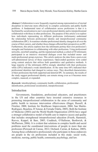 Marcia Bayne-Smith, Terry Mizrahi, Yossi Korazim-Kőrösy, Martha Garcia104
Abstract: Collaboration is now frequently required among representatives of myriad
disciplines to intervene more effectively in complex community and public health
problems. A fundamental tenet of collaboration across professions is that it is
facilitated by socialization to one’s own professional identity and to interprofessional
collaboration with those in other professions. The purpose of this article is to explore
how individuals representing six different professions (informants) understand
the relationship between professional identity and interprofessional community
collaboration (IPC). It examines whether professional identity changed at all over the
course of their careers, and whether those changes affected their perspectives on IPC.
Furthermore, this article explores how the informants portray their own profession’s
strengths and limitations in collaborating with other professions. Using professional
networks, snowball sampling, and the reputational method, a cohort of 50 informants
participated in an intensive structured dialogue event that included mono- and
multi-professional group exercises. This article analyzes the data from a post-event
self-administered survey of those experiences. Open-ended questions were coded
using content analysis that utilizes both quantitative and qualitative methods. A
large majority of the informants (80%) strongly identified with their professions
while (20%) indicated a weak identification. At the same time 64% indicated their
professional identities had changed in various ways. They described characteristics
of their professions that both supported and deterred IPC. In summary, the results of
the study suggest professional identity can remain strong even as it becomes more
complex, nuanced, or expanded.
Keywords: interdisciplinary, community health, collaboration, professional
identification, professional socialization, interprofessional.
Introduction
Governments, foundations, professional educators, and practitioners
in the US and other countries have invested extensive resources in
promoting interprofessional collaboration in the areas of community and
public health to increase intervention effectiveness (Hager, Russell, &
Fletcher, 2008; Institute for Healthcare Improvement, 2004; San Martin-
Rodriguez, Beaulieu, D’Amour, & Ferrada-Videla, 2005). Both the Institute
of Medicine (2003) and the World Health Organization (2010) have urged
a stronger collaborative model of health care to improve access and quality
that includes strengthened interprofessional education (Freeth, Hammick,
Reeves, Koppel, & Barr, 2005; Craddock, O’Halloran, Borthwick, &
McPherson, 2006). It is evident that solutions to complex health and social
problems need the coordinated interventions of people in more than one
profession (Perreault & Careau, 2012; Orchard, Curran, & Kabene, 2005).
Among those collaborative professionals who participate in these endeavors
are people in the six professions included in this study: social work,
medicine, nursing, public health, community psychology, and law.
 