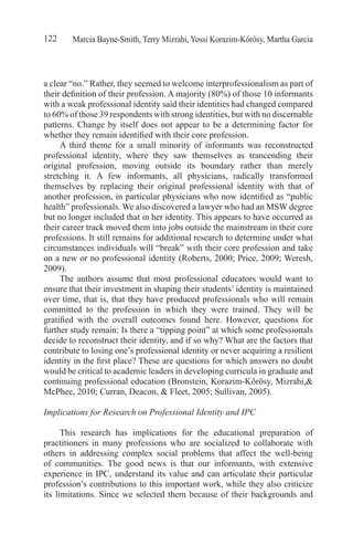 Marcia Bayne-Smith, Terry Mizrahi, Yossi Korazim-Kőrösy, Martha Garcia122
a clear “no.” Rather, they seemed to welcome interprofessionalism as part of
their definition of their profession. A majority (80%) of those 10 informants
with a weak professional identity said their identities had changed compared
to 60% of those 39 respondents with strong identities, but with no discernable
patterns. Change by itself does not appear to be a determining factor for
whether they remain identified with their core profession.
A third theme for a small minority of informants was reconstructed
professional identity, where they saw themselves as trancending their
original profession, moving outside its boundary rather than merely
stretching it. A few informants, all physicians, radically transformed
themselves by replacing their original professional identity with that of
another profession, in particular physicians who now identified as “public
health” professionals. We also discovered a lawyer who had an MSW degree
but no longer included that in her identity. This appears to have occurred as
their career track moved them into jobs outside the mainstream in their core
professions. It still remains for additional research to determine under what
circumstances individuals will “break” with their core profession and take
on a new or no professional identity (Roberts, 2000; Price, 2009; Weresh,
2009).
The authors assume that most professional educators would want to
ensure that their investment in shaping their students’ identity is maintained
over time, that is, that they have produced professionals who will remain
committed to the profession in which they were trained. They will be
gratified with the overall outcomes found here. However, questions for
further study remain: Is there a “tipping point” at which some professionals
decide to reconstruct their identity, and if so why? What are the factors that
contribute to losing one’s professional identity or never acquiring a resilient
identity in the first place? These are questions for which answers no doubt
would be critical to academic leaders in developing curricula in graduate and
continuing professional education (Bronstein, Korazim-Kőrösy, Mizrahi,&
McPhee, 2010; Curran, Deacon, & Fleet, 2005; Sullivan, 2005).
Implications for Research on Professional Identity and IPC	
This research has implications for the educational preparation of
practitioners in many professions who are socialized to collaborate with
others in addressing complex social problems that affect the well-being
of communities. The good news is that our informants, with extensive
experience in IPC, understand its value and can articulate their particular
profession’s contributions to this important work, while they also criticize
its limitations. Since we selected them because of their backgrounds and
 