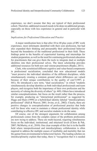 Professional Identity and Interprofessional Community Collaboration 123
experience, we don’t assume that they are typical of their professional
cohort. Therefore, additional research needs to be done on additional groups,
especially on those with less experience in general and in particular with
IPC.
Implications for Professional Education and Practice
A major ramification here is that after 10 to 40 plus years of IPC work
experience, most informants identified with their core profession, but had
also expanded their thinking and presumably their professional behavior
beyond the boundaries of the traditional professional in their field. These
findings point to the benefits of experiential learning and internships for
student preparation, as well as the need for continuing professional education
for practitioners that can give them the tools to integrate dual or multiple
identities into their professional selves. The latest scholarship provides
additional resources for both new and veteran practitioners (Repko, 2011).
Clark, who scrutinized different cognitive and value-based components
in professional socialization, concluded that new educational models
“must preserve the individual identities of the different disciplines, while
simultaneously creating a common ground where differences are valued
because of their unique contributions to the quality of care”(1997, p.
441). He introduced a new term, “dual socialization,” in which “students
simultaneously develop identities as both individual professionals and team
players, and recognize both the importance of their own profession and the
necessity of valuing the diversity of others” (p. 449). Others have introduced
similar conceptualizations, but focus on the result rather than the process,
for example, producing an “interactional professional” as suggested by
Higgs and Hunt (1999) or a hybrid/dual identity labeled “interdisciplinary
professional” (Hall & Weaver, 2001; Irvine, et al., 2002). Clearly, there are
positive changes in conceptualization of professional practice that bode
well for those who want to maintain a vibrant professional identity while
contributing to effective IPC and socialize students to do the same.
Of course, one of the strongest arguments for collaboration among
professionals comes from the complex nature of the problems professions
are now trying to address. These are multi-layered, requiring simultaneous
focus on the individual, institutional, and structural levels (Chow & Pak,
2007; McMurtry, et al., 2010). One clear example of this fact is in the health
field where interprofessional and interdisciplinary collaboration is often
required to address the multiple causes of morbidity and mortality that run
the gamut from environmental to behavioral factors. The leading scholars on
interdisciplinarity explain that today, there is “recognition that it is needed
 