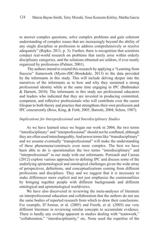Marcia Bayne-Smith, Terry Mizrahi, Yossi Korazim-Kőrösy, Martha Garcia124
to answer complex questions, solve complex problems and gain coherent
understanding of complex issues that are increasingly beyond the ability of
any single discipline or profession to address comprehensively or resolve
adequately” (Repko, 2011, p. 3). Further, there is recognition that scientists
conduct real-world research on problems that rarely arise within orderly
disciplinary categories, and the solutions obtained are seldom, if ever neatly
organized by professions (Palmer, 2001).
The authors intend to extend this research by applying a “Learning from
Success” framework (Myers-JDC-Brookdale, 2013) to the data provided
by the informants in this study. This will include delving deeper into the
narratives of the informants as to how and why they sustained a strong
professional identity while at the same time engaging in IPC (Bathmaker
& Harnett, 2010). The informants in this study are professional educators
and leaders who indicated that they are invested in producing committed,
competent, and reflective professionals who will contribute over the career
lifespan to both theory and practice that strengthens their own profession and
IPC concurrently (Ross, King, & Firth, 2005; Barretti, 2004; Schon, 1987).
Implications for Interprofessional and Interdisciplinary Studies
As we have learned since we began our work in 2004, the two terms
“interdisciplinary” and “interprofessional” should not be conflated, although
they are often used interchangeably.And newer terms like “transdisciplinary”
and we assume eventually “transprofessional” will make the understanding
of these phenomena/constructs even more complex. The best we have
been able to do is operationalize the two terms “interdisciplinary” and
“interprofessional” in our study with our informants. Perreault and Careau
(2012) explore various approaches to defining IPC and discuss some of the
underlying epistemological and ontological challenges given the wide array
of perspectives, definitions, and conceptualizations coming from different
professions and disciplines. They and we suggest that it is necessary to
make differences more explicit and not just emphasize the commonalities
by bringing together people with different backgrounds and different
ontological and epistemological worldviews. 
We have also discovered in reviewing the meta-analyses of literature
on interprofessional education and collaboration that the authors do not use
the same bodies of reported research from which to draw their conclusions.
For example, D’Amour, et al. (2005) and Freeth, et al. (2005) use very
different literature in reviewing similar concepts to accumulate evidence.
There is hardly any overlap apparent in studies dealing with “teamwork,”
“collaboration,” “interdisciplinarity,” etc. None used the expertise of the
 