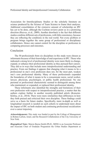 Professional Identity and Interprofessional Community Collaboration 125
Association for Interdisciplinary Studies or the scholarly literature on
science produced by the Science of Team Science to frame their analyses.
Additional consolidation of the extensive amount of scholarship on IPC
has yet to be done, although the Cochran reviews point us in a promising
direction (Reeves, et al., 2009). Another drawback is the fact that different
studies combine different sets of professions, with little consistency, because
they are reflecting the conditions in the real world. Not every problem or
program brings together the same group of professional or disciplinary
collaborators. Hence one cannot control for the discipline or profession in
comparing processes and outcomes.
Conclusion
The 50 professionals from six disciplines in this study were chosen as
informants because of their knowledge of and experience in IPC. Those who
indicated a strong level of professional identity were more likely to change,
expand, or enhance their professional identity as they pursued their careers.
They did so in ways that include more interprofessional understanding and
practice. From our findings it appears that changing what it means to be a
professional in one’s own profession does not, for the most part, weaken
one’s core professional identity. Many of these professionals expanded
the boundaries of what it means to be a consummate nurse, social worker,
lawyer, physician, psychologist, or public health professional. No one
personal or professional characteristic seemed to distinguish among those
who maintained, or expanded, or replaced their professional identity.
These informants also identified the strengths and limitations of their
own profession with respect to interprofessional practice, a matter that the
authors explore further in another recently published article (Korazim-
Kőrösy, et al., 2014). There were more similarities than differences in how
they both praised and criticized their own discipline. These findings could
serve as a basis for future studies. Specifically, more in-depth as well as
longitudinal research is needed on such cohorts to understand more about
the impact of IPC on both student and continuing professional socialization
over a career trajectory.
Acknowledgements: This study was funded in part by the College of Management
in Rishon LeZion, Israel, and the Research Collaboration of the City University of
New York.
Biographical Notes: Marcia Bayne-Smith (Ph.D., MSW) is an Associate Professor
and Associate Chair of Graduate Programsin the Urban Studies Department at
 