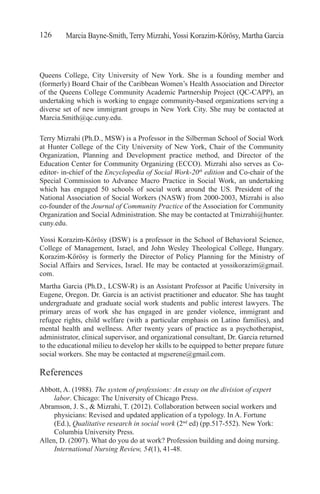 Marcia Bayne-Smith, Terry Mizrahi, Yossi Korazim-Kőrösy, Martha Garcia126
Queens College, City University of New York. She is a founding member and
(formerly) Board Chair of the Caribbean Women’s Health Association and Director
of the Queens College Community Academic Partnership Project (QC-CAPP), an
undertaking which is working to engage community-based organizations serving a
diverse set of new immigrant groups in New York City. She may be contacted at
Marcia.Smith@qc.cuny.edu.
Terry Mizrahi (Ph.D., MSW) is a Professor in the Silberman School of Social Work
at Hunter College of the City University of New York, Chair of the Community
Organization, Planning and Development practice method, and Director of the
Education Center for Community Organizing (ECCO). Mizrahi also serves as Co-
editor- in-chief of the Encyclopedia of Social Work-20th
edition and Co-chair of the
Special Commission to Advance Macro Practice in Social Work, an undertaking
which has engaged 50 schools of social work around the US. President of the
National Association of Social Workers (NASW) from 2000-2003, Mizrahi is also
co-founder of the Journal of Community Practice of the Association for Community
Organization and Social Administration. She may be contacted at Tmizrahi@hunter.
cuny.edu.
Yossi Korazim-Kőrösy (DSW) is a professor in the School of Behavioral Science,
College of Management, Israel, and John Wesley Theological College, Hungary.
Korazim-Kőrösy is formerly the Director of Policy Planning for the Ministry of
Social Affairs and Services, Israel. He may be contacted at yossikorazim@gmail.
com.
Martha Garcia (Ph.D., LCSW-R) is an Assistant Professor at Pacific University in
Eugene, Oregon. Dr. Garcia is an activist practitioner and educator. She has taught
undergraduate and graduate social work students and public interest lawyers. The
primary areas of work she has engaged in are gender violence, immigrant and
refugee rights, child welfare (with a particular emphasis on Latino families), and
mental health and wellness. After twenty years of practice as a psychotherapist,
administrator, clinical supervisor, and organizational consultant, Dr. Garcia returned
to the educational milieu to develop her skills to be equipped to better prepare future
social workers. She may be contacted at mgserene@gmail.com.
References
Abbott, A. (1988). The system of professions: An essay on the division of expert
labor. Chicago: The University of Chicago Press.
Abramson, J. S., & Mizrahi, T. (2012). Collaboration between social workers and
physicians: Revised and updated application of a typology. In A. Fortune
(Ed.), Qualitative research in social work (2nd
ed) (pp.517-552). New York:
Columbia University Press.
Allen, D. (2007). What do you do at work? Profession building and doing nursing.
International Nursing Review, 54(1), 41-48.
 