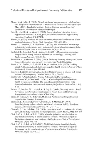 Professional Identity and Interprofessional Community Collaboration 127
Almog, Y., & Habib, J. (2013). The role of shared measurement in collaborations
and its effective implementation – What have we learned thus far? Jerusalem:
Myers-JDC – Brookdale Institute. Retrieved from www.umdcipe.org/
conference/Government/CollaborationShangai
Barr, H., Low, H., & Howkins, E. (2012). Interprofessional education in pre-
registration courses: A CAIPE guide for commissioners and regulators of
education. Fareham, UK: CAIPE.
Barretti, M. (2004). What do we know about the professional socialization of our
students? Journal of Social Work Education, 40(2), 255-283.
Barnes, D., Carpenter, J., & Dickinson, C. (2006). The outcomes of partnerships
with mental health service users in interprofessional education: A case study.
Health and Social Care in the Community, 14(5), 426-435.
Bartlett, J. E., Kotrlik, J. W., & Higgins, C. C. (2001). Determining appropriate
sample size in survey research. Information Technology, Learning, and
Performance Journal, 19(1), 43-50.
Bathmaker, A., & Harnett, P. (Eds.). (2010). Exploring learning, identity and power
through life history and narrative research. New York: Routledge.
Baum, N. M., Gollust, S. E., Goold, S. D., & Jacobson, P. D. (2007). Looking
ahead: Addressing ethical challenges in public health practice. Journal of Law,
Medicine & Ethics, 35(4), 657-667.
Bracey, N. L. (2010). Circumventing the law: Students’ rights in schools with police.
Journal of Contemporary Criminal Justice, 26(3), 294-315.
Braithwaite, J., Westbrook, M., Nugus, P., Greenfield, D., Travaglia, J.,
Runciman, W., & Westbrook, J. (2013). Continuing differences between
health professions’ attitudes: The saga of accomplishing systems-wide
interprofessionalism. International Journal for Quality In Health Care, 25(1),
8-15.
Brenner, P., Sutphen, M., Leonard, V., & Day, L. (2009). Educating nurses: A call
for radical transformation. San Francisco: Jossey-Bass and the Carnegie
Foundation for the Advancement of Teaching.
Brock, D. Hinings, C. R., & Powell, M. (1999). Restructuring the professional
organization. London: Routledge.
Bronstein, L., Korozim-Körösy, Y., Mizrahi, T., & McPhee, D. (2010).
Interdisciplinary collaboration in social work education in U.S., Israel and
Canada. International Social Work, 53(4), 457-473.
Chesluck, B.J., & Holmboe, E.S. (2010). How teams work – or don’t – in primary
care: A field study on internal medicine practices. Health Affairs, 29(5), 874-879.
Choi, B. C. K., & Pak, A.W. P., (2006). Multidisciplinarity, interdisciplinarity
and transdisciplinarity in health research, services, education and policy:
Definitions, objectives, and evidence of effectiveness. Clinical Investigative
Medicine, 29(6), 351-364.
Choi, B. C. K., & Pak, A.W. P. (2007). Multidisciplinarity, interdisciplinarity
and transdisciplinarity in health research, services, education and policy:
Promoters, barriers, and strategies of enhancement. Clinical Investigative
Medicine, 30(6), E224-E232.
 