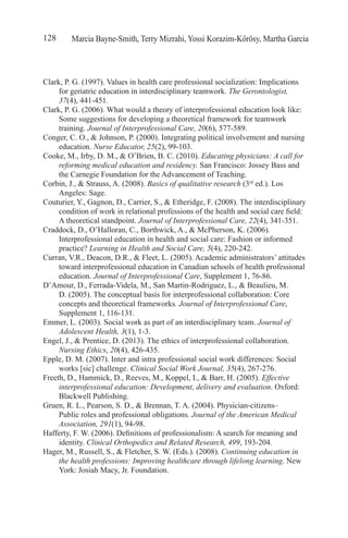 Marcia Bayne-Smith, Terry Mizrahi, Yossi Korazim-Kőrösy, Martha Garcia128
Clark, P. G. (1997). Values in health care professional socialization: Implications
for geriatric education in interdisciplinary teamwork. The Gerontologist,
37(4), 441-451.
Clark, P. G. (2006). What would a theory of interprofessional education look like:
Some suggestions for developing a theoretical framework for teamwork
training. Journal of Interprofessional Care, 20(6), 577-589.
Conger, C. O., & Johnson, P. (2000). Integrating political involvement and nursing
education. Nurse Educator, 25(2), 99-103.
Cooke, M., Irby, D. M., & O’Brien, B. C. (2010). Educating physicians: A call for
reforming medical education and residency. San Francisco: Jossey Bass and
the Carnegie Foundation for the Advancement of Teaching.
Corbin, J., & Strauss, A. (2008). Basics of qualitative research (3rd
ed.). Los
Angeles: Sage.
Couturier, Y., Gagnon, D., Carrier, S., & Etheridge, F. (2008). The interdisciplinary
condition of work in relational professions of the health and social care field:
A theoretical standpoint. Journal of Interprofessional Care, 22(4), 341-351.
Craddock, D., O’Halloran, C., Borthwick, A., & McPherson, K. (2006).
Interprofessional education in health and social care: Fashion or informed
practice? Learning in Health and Social Care, 5(4), 220-242.
Curran, V.R., Deacon, D.R., & Fleet, L. (2005). Academic administrators’ attitudes
toward interprofessional education in Canadian schools of health professional
education. Journal of Interprofessional Care, Supplement 1, 76-86.
D’Amour, D., Ferrada-Videla, M., San Martin-Rodriguez, L., & Beaulieu, M.
D. (2005). The conceptual basis for interprofessional collaboration: Core
concepts and theoretical frameworks. Journal of Interprofessional Care,
Supplement 1, 116-131.
Emmer, L. (2003). Social work as part of an interdisciplinary team. Journal of
Adolescent Health, 3(1), 1-3.
Engel, J., & Prentice, D. (2013). The ethics of interprofessional collaboration.
Nursing Ethics, 20(4), 426-435.
Epple, D. M. (2007). Inter and intra professional social work differences: Social
works [sic] challenge. Clinical Social Work Journal, 35(4), 267-276.
Freeth, D., Hammick, D., Reeves, M., Koppel, I., & Barr, H. (2005). Effective
interprofessional education: Development, delivery and evaluation. Oxford:
Blackwell Publishing.
Gruen, R. L., Pearson, S. D., & Brennan, T. A. (2004). Physician-citizens–
Public roles and professional obligations. Journal of the American Medical
Association, 291(1), 94-98.
Hafferty, F. W. (2006). Definitions of professionalism: A search for meaning and
identity. Clinical Orthopedics and Related Research, 499, 193-204.
Hager, M., Russell, S., & Fletcher, S. W. (Eds.). (2008). Continuing education in
the health professions: Improving healthcare through lifelong learning. New
York: Josiah Macy, Jr. Foundation.
 