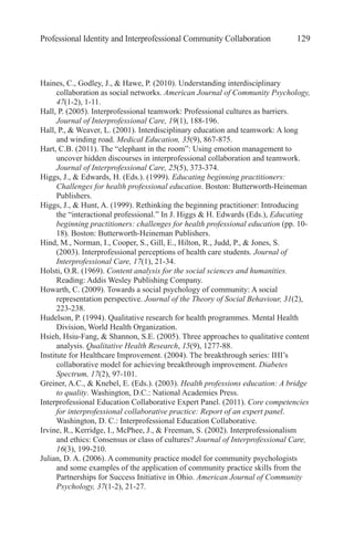 Professional Identity and Interprofessional Community Collaboration 129
Haines, C., Godley, J., & Hawe, P. (2010). Understanding interdisciplinary
collaboration as social networks. American Journal of Community Psychology,
47(1-2), 1-11.
Hall, P. (2005). Interprofessional teamwork: Professional cultures as barriers.
Journal of Interprofessional Care, 19(1), 188-196.
Hall, P., & Weaver, L. (2001). Interdisciplinary education and teamwork: A long
and winding road. Medical Education, 35(9), 867-875.
Hart, C.B. (2011). The “elephant in the room”: Using emotion management to
uncover hidden discourses in interprofessional collaboration and teamwork.
Journal of Interprofessional Care, 25(5), 373-374.
Higgs, J., & Edwards, H. (Eds.). (1999). Educating beginning practitioners:
Challenges for health professional education. Boston: Butterworth-Heineman
Publishers.
Higgs, J., & Hunt, A. (1999). Rethinking the beginning practitioner: Introducing
the “interactional professional.” In J. Higgs & H. Edwards (Eds.), Educating
beginning practitioners: challenges for health professional education (pp. 10-
18). Boston: Butterworth-Heineman Publishers.
Hind, M., Norman, I., Cooper, S., Gill, E., Hilton, R., Judd, P., & Jones, S.
(2003). Interprofessional perceptions of health care students. Journal of
Interprofessional Care, 17(1), 21-34.
Holsti, O.R. (1969). Content analysis for the social sciences and humanities.
Reading: Addis Wesley Publishing Company.
Howarth, C. (2009). Towards a social psychology of community: A social
representation perspective. Journal of the Theory of Social Behaviour, 31(2),
223-238.
Hudelson, P. (1994). Qualitative research for health programmes. Mental Health
Division, World Health Organization.
Hsieh, Hsiu-Fang, & Shannon, S.E. (2005). Three approaches to qualitative content
analysis. Qualitative Health Research, 15(9), 1277-88.
Institute for Healthcare Improvement. (2004). The breakthrough series: IHI’s
collaborative model for achieving breakthrough improvement. Diabetes
Spectrum, 17(2), 97-101.
Greiner, A.C., & Knebel, E. (Eds.). (2003). Health professions education: A bridge
to quality. Washington, D.C.: National Academies Press.
Interprofessional Education Collaborative Expert Panel. (2011). Core competencies
for interprofessional collaborative practice: Report of an expert panel.
Washington, D. C.: Interprofessional Education Collaborative.
Irvine, R., Kerridge, I., McPhee, J., & Freeman, S. (2002). Interprofessionalism
and ethics: Consensus or class of cultures? Journal of Interprofessional Care,
16(3), 199-210.
Julian, D. A. (2006). A community practice model for community psychologists
and some examples of the application of community practice skills from the
Partnerships for Success Initiative in Ohio. American Journal of Community
Psychology, 37(1-2), 21-27.
 