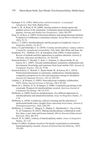 Marcia Bayne-Smith, Terry Mizrahi, Yossi Korazim-Kőrösy, Martha Garcia130
Kachigan, S. K. (1982). Multivariate statistical analysis: A conceptual
introduction. New York: Radius Press.
Kiehl, E. M., & Wink, D. M. (2000). Nursing students as change agents and
problem solvers in the community: Community-based nursing education in
practice. Nursing and Health Care Perspectives, 21(6), 293-297.
King, N., & Ross, A. (2003). Professional identities and interprofessional relations:
Evaluation of collaborative community schemes. Social Work in Health Care,
38(2), 51-72.
Klein, J. T. (2001). Interdisciplinarity and the prospect of complexity. Issues in
Integrative Studies, 19, 43-57.
Klein, J.T.,and Schneider, C. G. (2010). Creating interdisciplinary campus cultures:
A model for strength and sustainability. New York: John Wiley and Sons, Inc.
Kondracki, N.L., Wellman, N.S., & Amundson, D.R. (2002). Content analysis:
Review of methods and their applications in nutrition education. Journal of
Nutrition, Education and Behavior, 34, 224-230.
Korazim-Körösy, Y., Mizrahi, T., Katz, C., Karmon, A., Bayne-Smith, M., &
Garcia, M. L. (2007). Towards interdisciplinary community collaboration and
development: Knowledge and experience from Israel and the USA. Journal of
Community Practice, 15(1-2), 13-44.
Korazim-Kőrösy, Y., Mizrahi, T., Bayne-Smith, M., & Garcia, M. L. (2014).
Professional determinants in community collaborations: Interdisciplinary
comparative perspectives on roles and experiences among six disciplines.
Journal of Community Practice, 22(1-2), 229-255.
Lindeke, L., & Sieckert, A. (2005). Nurse-physician workplace collaboration.
OJIN: Online Journal of Issues in Nursing, 10(1), 92-102.
Maton, K. I., Perkins, D. D., & Saegert, S. (2006). Community psychology at the
crossroads: Prospects for interdisciplinary research. American Journal of
Community Psychology, 38(1-2), 9-21.
McMurtry, A. (2009). Knowers and phenomena: Two different approaches to
interdisciplinarity and interprofessionalism. Issues in Integrative Studies, 27,
1-16.
McMurtry, A. (2010). Complexity, collective learning and the education of
professional health teams: Insights from a university level course. Journal of
Interprofessional Care, 24(3), 220-229.
McMurtry, A., Clarkin, C., Bangou, F., Duplàa, E., MacDonald, C., Ng-A-Fook,
N., & Trumpower, D. (2012). Making interdisciplinary collaboration work:
Key ideas, a case study and lessons learned. Alberta Journal of Educational
Research, 58(3), 461-473.
Newell, W. H. (2001). A theory of interdisciplinary studies. Issues in Integrative
Studies, 19, 1-25.
Nyden, P. (2003). Academic incentives for faculty to participate in community-
based participatory research. Journal of General Internal Medicine, 18(7),
576-585.
 