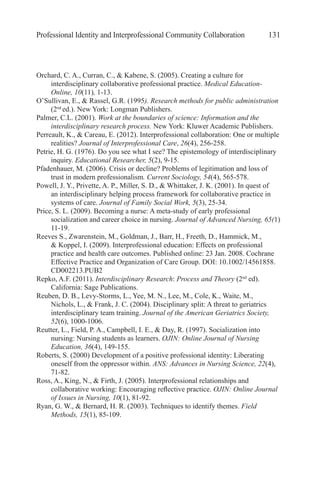 Professional Identity and Interprofessional Community Collaboration 131
Orchard, C. A., Curran, C., & Kabene, S. (2005). Creating a culture for
interdisciplinary collaborative professional practice. Medical Education-
Online, 10(11), 1-13.
O’Sullivan, E., & Rassel, G.R. (1995). Research methods for public administration
(2nd
ed.). New York: Longman Publishers.
Palmer, C.L. (2001). Work at the boundaries of science: Information and the
interdisciplinary research process. New York: Kluwer Academic Publishers.
Perreault, K., & Careau, E. (2012). Interprofessional collaboration: One or multiple
realities? Journal of Interprofessional Care, 26(4), 256-258.
Petrie, H. G. (1976). Do you see what I see? The epistemology of interdisciplinary
inquiry. Educational Researcher, 5(2), 9-15.
Pfadenhauer, M. (2006). Crisis or decline? Problems of legitimation and loss of
trust in modern professionalism. Current Sociology, 54(4), 565-578.
Powell, J. Y., Privette, A. P., Miller, S. D., & Whittaker, J. K. (2001). In quest of
an interdisciplinary helping process framework for collaborative practice in
systems of care. Journal of Family Social Work, 5(3), 25-34.
Price, S. L. (2009). Becoming a nurse: A meta-study of early professional
socialization and career choice in nursing. Journal of Advanced Nursing, 65(1)
11-19.
Reeves S., Zwarenstein, M., Goldman, J., Barr, H., Freeth, D., Hammick, M.,
& Koppel, I. (2009). Interprofessional education: Effects on professional
practice and health care outcomes. Published online: 23 Jan. 2008. Cochrane
Effective Practice and Organization of Care Group. DOI: 10.1002/14561858.
CD002213.PUB2
Repko, A.F. (2011). Interdisciplinary Research: Process and Theory (2nd
ed).
California: Sage Publications.
Reuben, D. B., Levy-Storms, L., Yee, M. N., Lee, M., Cole, K., Waite, M.,
Nichols, L., & Frank, J. C. (2004). Disciplinary split: A threat to geriatrics
interdisciplinary team training. Journal of the American Geriatrics Society,
52(6), 1000-1006.
Reutter, L., Field, P. A., Campbell, I. E., & Day, R. (1997). Socialization into
nursing: Nursing students as learners. OJIN: Online Journal of Nursing
Education, 36(4), 149-155.
Roberts, S. (2000) Development of a positive professional identity: Liberating
oneself from the oppressor within. ANS: Advances in Nursing Science, 22(4),
71-82.
Ross, A., King, N., & Firth, J. (2005). Interprofessional relationships and
collaborative working: Encouraging reflective practice. OJIN: Online Journal
of Issues in Nursing, 10(1), 81-92.
Ryan, G. W., & Bernard, H. R. (2003). Techniques to identify themes. Field
Methods, 15(1), 85-109.
 