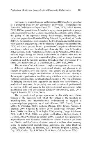 Professional Identity and Interprofessional Community Collaboration 105
Increasingly, interprofessional collaboration (IPC) has been identified
as a preferred modality for community intervention (Interprofessional
Education Collaborative Expert Panel, 2011; Clark, 2006; Hall & Weaver,
2001). IPC is a generic term, defined as bringing diverse professions, groups
and organizations together to improve community conditions and to enhance
the quality of life especially among disadvantaged, marginalized, and
vulnerable populations (Korazim-Kőrösy, Mizrahi, Bayne-Smith, & Garcia,
2014).At the same time, professionals in the US, Canada, and the UK among
other countries are grappling with the meaning of professionalism (Hafferty,
2006) and how to prepare the next generation of competent and committed
practitioners to best meet the challenges of society (Barr, Low, & Howkins,
2012; Sullivan, 2005; Pfadenhauer, 2006; Stern & Papadakis, 2006). These
tensions begin during the formal socialization of students who must be
prepared for work with both a mono-disciplinary and an interprofessional
orientation, and the tensions continue throughout their professional lives
(Barr, Low, & Howkins, 2012; Craddock, et al., 2006; Hall, 2005).
The two aims of this article are to 1) explore among a cohort representing
six different professions their professional identity and changes in its
strength or weakness over the course of their careers, and 2) examine their
assessment of the strengths and limitations of their professional identity in
their respective professions, in collaborating with those in other disciplines as
well as in supporting their own levels of participation in IPC.The justification
for bringing these two aims together in one article rests in our interest, as
professional educators, in preparing new and experienced professionals
to exercise skills and capacity for interprofessional engagement, while
maintaining their own professional autonomy (Braithwaite, et.al., 2013;
Engel & Prentice, 2013; Hart, 2011).
The six professional groups represented in this study were chosen
because of the frequency with which they appear in the literature on
interdisciplinary and interprofessional collaboration as engaged in
community-based programs: social work (Emmer, 2003; Powell, Privette,
Miller, & Whittaker, 2001); medicine (Nyden, 2003; Gruen, Pearson, &
Brennan, 2004; Chesluck & Holboe, 2010); psychology (Howarth, 2009;
Stuart, 2009); law (Bracey, 2010; Taylor, 2006); nursing (Conger & Johnson,
2000; Kiehl & Wink, 2000); and public health (Baum, Gollust, Goold, &
Jacobson, 2007; Westbrook & Schultz, 2000). In each of these professions,
its practitioners have addressed internally the issue of whether it can create
an effective model of interprofessional education without simultaneously
losing its professional distinctiveness, autonomy, and status (Sullivan,
Colby, Wegner, Bond, & Shulman, 2007; Brenner, Sutphen, Leonard, &
Day, 2009; Cooke, Irby, & O’Brien, 2010; Weiss, Gal, & Cnaan, 2004).
 