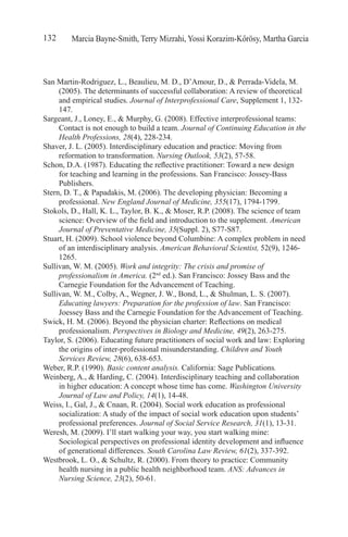 Marcia Bayne-Smith, Terry Mizrahi, Yossi Korazim-Kőrösy, Martha Garcia132
San Martin-Rodriguez, L., Beaulieu, M. D., D’Amour, D., & Perrada-Videla, M.
(2005). The determinants of successful collaboration: A review of theoretical
and empirical studies. Journal of Interprofessional Care, Supplement 1, 132-
147.
Sargeant, J., Loney, E., & Murphy, G. (2008). Effective interprofessional teams:
Contact is not enough to build a team. Journal of Continuing Education in the
Health Professions, 28(4), 228-234.
Shaver, J. L. (2005). Interdisciplinary education and practice: Moving from
reformation to transformation. Nursing Outlook, 53(2), 57-58.
Schon, D.A. (1987). Educating the reflective practitioner: Toward a new design
for teaching and learning in the professions. San Francisco: Jossey-Bass
Publishers.
Stern, D. T., & Papadakis, M. (2006). The developing physician: Becoming a
professional. New England Journal of Medicine, 355(17), 1794-1799.
Stokols, D., Hall, K. L., Taylor, B. K., & Moser, R.P. (2008). The science of team
science: Overview of the field and introduction to the supplement. American
Journal of Preventative Medicine, 35(Suppl. 2), S77-S87.
Stuart, H. (2009). School violence beyond Columbine: A complex problem in need
of an interdisciplinary analysis. American Behavioral Scientist, 52(9), 1246-
1265.
Sullivan, W. M. (2005). Work and integrity: The crisis and promise of
professionalism in America. (2nd
ed.). San Francisco: Jossey Bass and the
Carnegie Foundation for the Advancement of Teaching.
Sullivan, W. M., Colby, A., Wegner, J. W., Bond, L., & Shulman, L. S. (2007).
Educating lawyers: Preparation for the profession of law. San Francisco:
Joessey Bass and the Carnegie Foundation for the Advancement of Teaching.
Swick, H. M. (2006). Beyond the physician charter: Reflections on medical
professionalism. Perspectives in Biology and Medicine, 49(2), 263-275.
Taylor, S. (2006). Educating future practitioners of social work and law: Exploring
the origins of inter-professional misunderstanding. Children and Youth
Services Review, 28(6), 638-653.
Weber, R.P. (1990). Basic content analysis. California: Sage Publications.
Weinberg, A., & Harding, C. (2004). Interdisciplinary teaching and collaboration
in higher education: A concept whose time has come. Washington University
Journal of Law and Policy, 14(1), 14-48.
Weiss, I., Gal, J., & Cnaan, R. (2004). Social work education as professional
socialization: A study of the impact of social work education upon students’
professional preferences. Journal of Social Service Research, 31(1), 13-31.
Weresh, M. (2009). I’ll start walking your way, you start walking mine:
Sociological perspectives on professional identity development and influence
of generational differences. South Carolina Law Review, 61(2), 337-392.
Westbrook, L. O., & Schultz, R. (2000). From theory to practice: Community
health nursing in a public health neighborhood team. ANS: Advances in
Nursing Science, 23(2), 50-61.
 