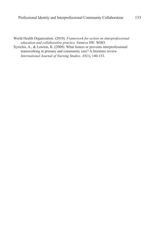 Professional Identity and Interprofessional Community Collaboration 133
World Health Organization. (2010). Framework for action on interprofessional
education and collaborative practice. Geneva SW: WHO.
Xyrichis, A., & Lowton, K. (2008). What fosters or prevents interprofessional
teamworking in primary and community care? A literature review
International Journal of Nursing Studies, 45(1), 140-153.
 