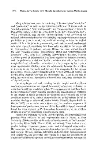 Marcia Bayne-Smith, Terry Mizrahi, Yossi Korazim-Kőrösy, Martha Garcia106
Many scholars have noted the conflating of the concepts of “discipline”
and “profession” as well as the interchangeable use of terms such as
“multidisciplinary,” “interprofessional,” and “interdisciplinary” (Choi &
Pak, 2006; Haines, Godley, & Hawe, 2010; Klein, 2001; McMurtry, 2009).
While we originally used the term “interdisciplinary” when developing our
research, it became clear that we were bringing together people from different
professions (e.g. social work, law, medicine, nursing) or from the applied
section of their discipline (e.g. community and environmental psychology)
who were engaged in applying their knowledge and skill in the real-world
of community-level problem solving. Hence, we have shifted toward
the term “interprofessional collaboration” (IPC) and “interprofessional
education” (IPE), using it as McMurty (2009) defines the term, to mean
a diverse group of professionals who come together to improve complex
and comprehensive social and health conditions that affect the lives of
marginalized and vulnerable communities. It is this complexity that requires
more sophisticated thinking about the relationship between the problem
as it exists in the real world and the way it is interpreted by the various
professions, or as McMurty suggests (citing Newell, 2001, and others), the
need to bring together “knowers and phenomena” (p. 1), that is, the need to
bring the socio-cultural perspective in line with the hard, fixed irreducibility
of physical reality.
Our study began with understanding that the complex social problems
confronting communities are beyond the capacity of any one profession or
discipline to address, much less solve. We also recognized that there have
been competing perspectives on the causation and exacerbation of problems
in the spheres of health, education, environment, and economic and social
conditions expressed by various professionals and policy-makers driven as
much by ideology as science (Korazim-Kőrösy, Mizrahi, Bayne-Smith, &
Garcia, 2007). In an earlier article (just cited), we analyzed responses of
focus groups of professional educators from these different professions and
found that those engaged in IPC focused on the complexity of the problem
at hand as a way of minimizing tensions among them.
Most of the literature related to interdisciplinary and interprofessional
practice—both obstacles to and opportunities for—is rooted in what
McMurtry (2009) describes as the socio-cultural dynamics of the “knowers”
(referencing Klein, 2004; Abbott, 1988; and others). These include class,
gender, history, economics, power, status, and professional socialization.
He juxtaposes this to the phenomenon-focused perspective grounded in the
real world of physical science, external to and apart from human meaning
and subjectivity, and concludes that “[t]here is a need for conceptions of
disciplinary and interdisciplinary knowledge that integrate these perspectives
 