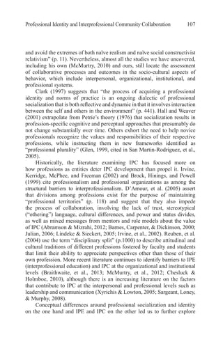 Professional Identity and Interprofessional Community Collaboration 107
and avoid the extremes of both naïve realism and naïve social constructivist
relativism” (p. 11). Nevertheless, almost all the studies we have uncovered,
including his own (McMurtry, 2010) and ours, still locate the assessment
of collaborative processes and outcomes in the socio-cultural aspects of
behavior, which include interpersonal, organizational, institutional, and
professional systems.
Clark (1997) suggests that “the process of acquiring a professional
identity and norms of practice is an ongoing dialectic of professional
socialization that is both reflective and dynamic in that it involves interaction
between the self and others in the environment” (p. 441). Hall and Weaver
(2001) extrapolate from Petrie’s theory (1976) that socialization results in
profession-specific cognitive and perceptual approaches that presumably do
not change substantially over time. Others exhort the need to help novice
professionals recognize the values and responsibilities of their respective
professions, while instructing them in new frameworks identified as
“professional plurality” (Glen, 1999, cited in San Martin-Rodriguez, et al.,
2005).
Historically, the literature examining IPC has focused more on
how professions as entities deter IPC development than propel it. Irvine,
Kerridge, McPhee, and Freeman (2002) and Brock, Hinings, and Powell
(1999) cite professionalism and professional organizations as among the
structural barriers to interprofessionalism. D’Amour, et al. (2005) assert
that divisions among professions exist for the purpose of maintaining
“professional territories” (p. 118) and suggest that they also impede
the process of collaboration, involving the lack of trust, stereotypical
(“othering”) language, cultural differences, and power and status divides,
as well as mixed messages from mentors and role models about the value
of IPC (Abramson & Mizrahi, 2012; Barnes, Carpenter, & Dickinson, 2000;
Julian, 2006; Lindeke & Sieckert, 2005; Irvine, et al., 2002). Reuben, et al.
(2004) use the term “disciplinary split” (p.1000) to describe attitudinal and
cultural traditions of different professions fostered by faculty and students
that limit their ability to appreciate perspectives other than those of their
own profession. More recent literature continues to identify barriers to IPE
(interprofessional education) and IPC at the organizational and institutional
levels (Braithwaite, et al., 2013; McMurtry, et al., 2012; Chesluck &
Holmboe, 2010), although there is an increasing literature on the factors
that contribute to IPC at the interpersonal and professional levels such as
leadership and communication (Xyrichis & Lowton, 2005; Sargeant, Loney,
& Murphy, 2008).
Conceptual differences around professional socialization and identity
on the one hand and IPE and IPC on the other led us to further explore
 