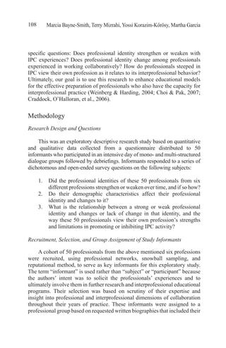 Marcia Bayne-Smith, Terry Mizrahi, Yossi Korazim-Kőrösy, Martha Garcia108
specific questions: Does professional identity strengthen or weaken with
IPC experiences? Does professional identity change among professionals
experienced in working collaboratively? How do professionals steeped in
IPC view their own profession as it relates to its interprofessional behavior?
Ultimately, our goal is to use this research to enhance educational models
for the effective preparation of professionals who also have the capacity for
interprofessional practice (Weinberg & Harding, 2004; Choi & Pak, 2007;
Craddock, O’Halloran, et al., 2006).
Methodology
Research Design and Questions
This was an exploratory descriptive research study based on quantitative
and qualitative data collected from a questionnaire distributed to 50
informants who participated in an intensive day of mono- and multi-structured
dialogue groups followed by debriefings. Informants responded to a series of
dichotomous and open-ended survey questions on the following subjects:
1.	 Did the professional identities of these 50 professionals from six
different professions strengthen or weaken over time, and if so how?
2.	 Do their demographic characteristics affect their professional
identity and changes to it?
3.	 What is the relationship between a strong or weak professional
identity and changes or lack of change in that identity, and the
way these 50 professionals view their own profession’s strengths
and limitations in promoting or inhibiting IPC activity?	
Recruitment, Selection, and Group Assignment of Study Informants
A cohort of 50 professionals from the above mentioned six professions
were recruited, using professional networks, snowball sampling, and
reputational method, to serve as key informants for this exploratory study.
The term “informant” is used rather than “subject” or “participant” because
the authors’ intent was to solicit the professionals’ experiences and to
ultimately involve them in further research and interprofessional educational
programs. Their selection was based on scrutiny of their expertise and
insight into professional and interprofessional dimensions of collaboration
throughout their years of practice. These informants were assigned to a
professional group based on requested written biographies that included their
 