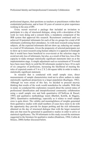 Professional Identity and Interprofessional Community Collaboration 109
professional degrees, their positions as teachers or practitioners within their
credentialed profession, and at least 10 years of current or prior experience
working in the area of IPC.
Every recruit received a package that included an invitation to
participate in a day of structured dialogue, along with a description of the
work we were doing and a consent form, a mandatory component of the
IRB system that approved this research. Recruitment continued until we
achieved 10 potential informants for each of the six groups for a total of 60
informants confirming their attendance. As with most research using human
subjects, all the expected informants did not show up, reducing our sample
to a total of 50 informants. Given the propensity of selected participants not
to show up in most research using human subjects it is apparent in hindsight
that it would have been beneficial to over-recruit at the selection stage to
avoid not only loss of informants, but also, as a result of that loss, loss of the
capacity to make stronger statistically significant statements later on at the
implementation stage. A simple adjustment such as recruitment of 70 would
have been more likely to yield the 60 informants needed to have 10 in each
of six categories of professions, increasing the likelihood of meeting the
rules of expected counts of 5 in a 2 X 2 chi-square table in order to make a
statistically significant statement.
In research that is conducted with small sample sizes, direct
measurements of sample characteristics tend not to allow authors to make
statistically significant projections to a larger population (Kachigan, 1982).
Although we were aware of this fact, we decided to proceed anyway
thinking that results of the work would nonetheless be valuable. With that
in mind, we conducted this exploratory research about the current status of
professional identification and interprofessional community collaboration
using a small sample size and both quantitative (O’Sullivan & Rassel,
1995) and qualitative methodology tenets (Bartlett, Kotrlik, & Higgins,
2001). Quantitative methodology, especially as it relates to small sample
sizes is quite direct. The validity and meaningfulness of insights generated
from qualitative studies with small numbers of cases have more to do with
the opportunity they provide for deeper probing and the rich information
obtained on the day of structured dialogue than with the larger numerical
data sets that must be generated in quantitative studies in order to arrive at
statistical significance. The 50 informants in this study exceed the minimum
suggested in the literature for qualitative studies (Hudelson, 1994; Corbin &
Strauss, 2008) further discussed below.
 