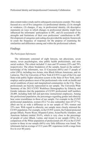 Professional Identity and Interprofessional Community Collaboration 111
data content make a study and its subsequent conclusions sounder. This study
focused on a set of five categories: (1) professional identity, (2) its strength
or weakness, (3) changes, if any, in professional identity, (4) descriptive
statements on ways in which changes in professional identity might have
influenced the informants’ participation in IPC, and (5) assessment of the
strengths and limitations of their own professions’ contributions to IPC.
Development of categories and coding also provided the analytic framework
to count the frequency of responses for the purpose of examining the
similarities and differences among and within the professional cohorts.
Findings
The Participant Informants
The informants consisted of eight lawyers, ten physicians, seven
nurses, seven psychologists, nine public health professionals, and nine
social workers. The cohort included 11 men and 39 women (22% and 78%
respectively). The ethnic breakdown of the sample, based on the authors’
knowledge of the informants, was 33 Caucasian (66%) and 17 people of
color (34%), including two Asians, nine Black/African Americans, and six
Latino/as. The City University of New York (CUNY) is part of the City and
State-wide public higher education system in the State of New York, and it
employs and/or produces most of the professionals who work on health and
social conditions of poor and marginalized communities in the City. These
professionals are heavily represented in our sample. The University-Wide
Summary of the 2013 CUNY Workforce Demographics by Ethnicity and
Gender indicates that the population of CUNY professional staff numbers
28,409, including both full and part-time instructional employees. Among
this professional population, the percentages regarding gender and ethnicity
bear some resemblance to those of our sample. For example in the CUNY
professional population, women (52.2 %) also outnumber men (47.27 %),
albeit not by as wide a difference as in our sample of 78% women and
22% men. With regard to ethnicity, our sample more closely mirrored the
CUNY population. For example, in the CUNY system, the Federal protected
groups (Black, Puerto Rican, Hispanic/Latino, Asian/Pacific Islanders, and
American Indians) totaled 38.6%, which is very close to the percentage
of people of color (Black, Latino, and Asian) in our sample (34%). In a
comparison of the White population of professionals (61.4%) in the CUNY
system to those in our sample (66%) very little difference was found. The
informants had an average of 15.5 years IPC experience (with a range from
five to over 40 years).
 