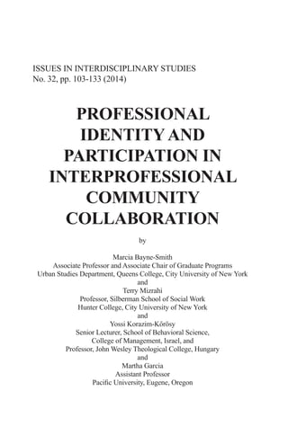 ISSUES IN INTERDISCIPLINARY STUDIES
No. 32, pp. 103-133 (2014)
PROFESSIONAL
IDENTITYAND
PARTICIPATION IN
INTERPROFESSIONAL
COMMUNITY
COLLABORATION
by
Marcia Bayne-Smith
Associate Professor and Associate Chair of Graduate Programs
Urban Studies Department, Queens College, City University of New York
and
Terry Mizrahi
Professor, Silberman School of Social Work
Hunter College, City University of New York
and
Yossi Korazim-Kőrösy
Senior Lecturer, School of Behavioral Science,
College of Management, Israel, and
Professor, John Wesley Theological College, Hungary
and
Martha Garcia
Assistant Professor
Pacific University, Eugene, Oregon
 