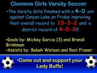 Clemens Girls Varsity Soccer
•The Varsity Girls finished with a 4-0 win
 against Canyon Lake on Friday improving
 their overall record to 13-3-2 and a
       district record of 4-0-2!!!

•Goals by: Mickey Garcia (3) and Brandi
Brinkman
•Assists by: Bekah Watson and Roni Fraser

     •Come out and support your
            Lady Buffs!
 