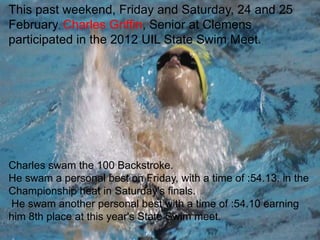 This past weekend, Friday and Saturday, 24 and 25
February, Charles Griffin, Senior at Clemens
participated in the 2012 UIL State Swim Meet.




Charles swam the 100 Backstroke.
He swam a personal best on Friday, with a time of :54.13. in the
Championship heat in Saturday's finals.
He swam another personal best with a time of :54.10 earning
him 8th place at this year's State Swim meet.
 