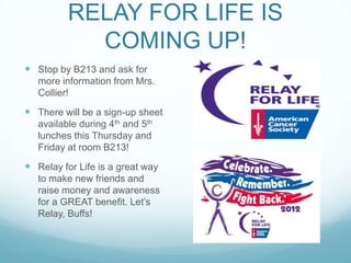 RELAY FOR LIFE IS
            COMING UP!
 Stop by B213 and ask for
   more information from Mrs.
   Collier!
 There will be a sign-up sheet
   available during 4th and 5th
   lunches this Thursday and
   Friday at room B213!
 Relay for Life is a great way
   to make new friends and
   raise money and awareness
   for a GREAT benefit. Let’s
   Relay, Buffs!
 