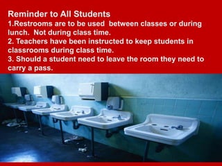 Reminder to All Students
1.Restrooms are to be used between classes or during
lunch. Not during class time.
2. Teachers have been instructed to keep students in
classrooms during class time.
3. Should a student need to leave the room they need to
carry a pass.
 