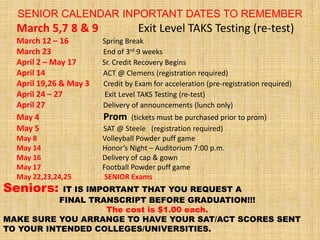 SENIOR CALENDAR INPORTANT DATES TO REMEMBER
  March 5,7 8 & 9                  Exit Level TAKS Testing (re-test)
  March 12 – 16         Spring Break
  March 23              End of 3rd 9 weeks
  April 2 – May 17      Sr. Credit Recovery Begins
  April 14              ACT @ Clemens (registration required)
  April 19,26 & May 3   Credit by Exam for acceleration (pre-registration required)
  April 24 – 27          Exit Level TAKS Testing (re-test)
  April 27              Delivery of announcements (lunch only)
  May 4                 Prom     (tickets must be purchased prior to prom)
  May 5                 SAT @ Steele (registration required)
  May 8                 Volleyball Powder puff game
  May 14                Honor’s Night – Auditorium 7:00 p.m.
  May 16                Delivery of cap & gown
  May 17                Football Powder puff game
  May 22,23,24,25        SENIOR Exams
Seniors:    IT IS IMPORTANT THAT YOU REQUEST A
           FINAL TRANSCRIPT BEFORE GRADUATION!!!
                      The cost is $1.00 each.
MAKE SURE YOU ARRANGE TO HAVE YOUR SAT/ACT SCORES SENT
TO YOUR INTENDED COLLEGES/UNIVERSITIES.
 