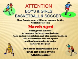 ATTENTION
     BOYS & GIRLS
 BASKETBALL & SOCCER.
   Meca Sportswear will be on campus in the
              Athletic office on

             March 23rd
               during both lunches
        to measure for letterman jackets,
take orders for patches, and also measure anyone
         that has lettered in other sports
           and has been unable to order
                earlier in the year.

        For more information or a
          price list come by the
             Athletic office!
 