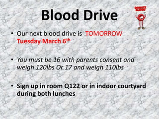 Blood Drive
• Our next blood drive is TOMORROW
  Tuesday March 6th

• You must be 16 with parents consent and
  weigh 120lbs Or 17 and weigh 110lbs

• Sign up in room Q122 or in indoor courtyard
  during both lunches
 