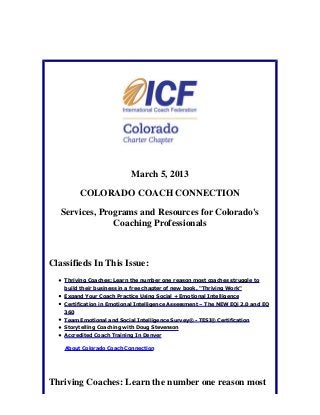 March 5, 2013

          COLORADO COACH CONNECTION

   Services, Programs and Resources for Colorado's
                Coaching Professionals



Classifieds In This Issue:
    Thriving Coaches: Learn the number one reason most coaches struggle to
    build their business in a free chapter of new book, "Thriving Work"
    Expand Your Coach Practice Using Social + Emotional Intelligence
    Certification in Emotional Intelligence Assessment – The NEW EQi 2.0 and EQ
    360
    Team Emotional and Social Intelligence Survey® - TESI® Certification
    Storytelling Coaching with Doug Stevenson
    Accredited Coach Training In Denver

    About Colorado Coach Connection




Thriving Coaches: Learn the number one reason most
 