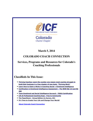 March 5, 2014
COLORADO COACH CONNECTION
Services, Programs and Resources for Colorado's
Coaching Professionals

Classifieds In This Issue:
Thriving Coaches: Learn the number one reason most coaches struggle to
build their business in a free chapter of new book, "Thriving Work"
Learn How to Claim a Niche in Coaching Social + Emotional Intelligence
Certification in Emotional Intelligence Assessment – The NEW EQi 2.0 and EQ
360
Team Emotional and Social Intelligence Survey® - TESI® Certification
Life & Professional Coaching Expo - Free to Community
The PaperRoom - Group Edition (in Aurora, CO)
It's Time to Create Your Life and Change Your World!
About Colorado Coach Connection

 