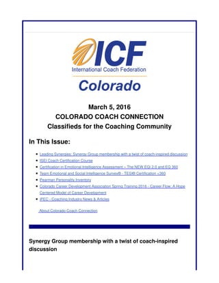 March 5, 2016
COLORADO COACH CONNECTION
Classifieds for the Coaching Community
In This Issue:
Leading Synergies: Synergy Group membership with a twist of coach-inspired discussion
ISEI Coach Certification Course
Certification in Emotional Intelligence Assessment – The NEW EQi 2.0 and EQ 360
Team Emotional and Social Intelligence Survey® - TESI® Certification <360
Pearman Personality Inventory
Colorado Career Development Association Spring Training 2016 - Career Flow: A Hope
Centered Model of Career Development
iPEC - Coaching Industry News & Articles
About Colorado Coach Connection
Synergy Group membership with a twist of coach-inspired
discussion
 