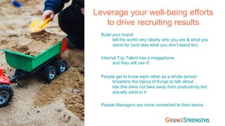 Leverage your well-being efforts
to drive recruiting results
Build your brand
tell the world very clearly who you are & what you
stand for (and also what you don’t stand for)
Internal Top Talent has a megaphone
and they will use it!
People get to know each other as a whole person
broadens the topics of things to talk about
btw this does not take away from productivity but
actually adds to it
People Managers are more connected to their teams
 