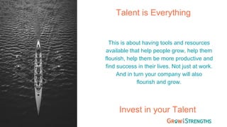 Talent is Everything
This is about having tools and resources
available that help people grow, help them
flourish, help them be more productive and
find success in their lives. Not just at work.
And in turn your company will also
flourish and grow.
Invest in your Talent
 