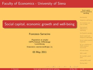 Faculty of Economics - University of Siena
                                                                                             Social capital,
                                                                                          economic growth &
                                                                                               well-being


                                                                                         Introduction

                                                                                         Subjective well-being

                                                                                         the evolution over
 Social capital, economic growth and well-being                                          time of SWB

                                                                                         International
                                                                                         diﬀerences in
                                                                                         well-being

                                                                                         the Easterlin paradox
                       Francesco Sarracino
                                                                                         Social capital and
                                                                                         Subjective well-being
                         Population et emploi                                            Social capital predicts
                       CEPS/Instead, Diﬀerdange                                          happiness
                             Luxembourg                                                  SC as a predictor of
                                                                                         SWB trends at
                     francesco.sarracino@ceps.lu                                         micro-level

                                                                                         US work hours
                           03 May 2011                                                   NEG model

                                                                                         An example: guard
                                                                                         labor

                                                                                         testing NEG model

                                                                                         Buying alone



      F. Sarracino          Social capital, economic growth & well-being   03 May 2011   1 / 97
 