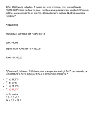 4)Em 2001 Maria trabalhou 7 meses em uma empresa, com um salário de
R$600,00.Por isso no final do ano , recebeu uma quantia bruta, igual a 7/12 de um
salário , correspondente ao seu 13 , décimo terceiro, salário .Qual foi a quantia
recebida?
A)R$350,00
Multipliquei 600 reais por 7 parte de 12
600.7=4200
depois dividi 4200 por 12 = 350,00
4200/12=350,00
5)De manhã, faltavam 2 décimos para a temperatura atingir 24°C. ao meio-dia, a
temperatura já havia subido 3,5°C, e o termômetro marcava: *
 a) 26,2°C
 b) 27°C
 c) 27,2°C
 d) 27,3°C
eu fiz assim
0,2 - 3,5 =3,3
24 + 3,3 = 27,3
 